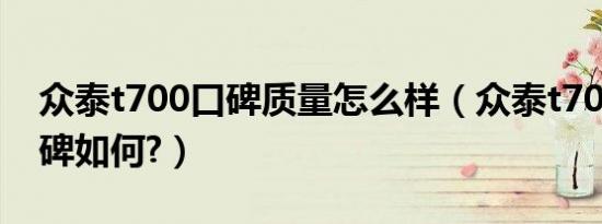 众泰t700口碑质量怎么样（众泰t700真实口碑如何?）
