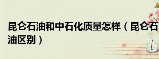 昆仑石油和中石化质量怎样（昆仑石油和中石油区别）