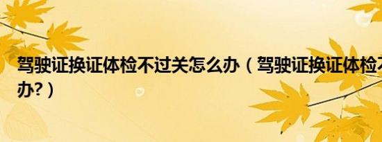 驾驶证换证体检不过关怎么办（驾驶证换证体检不过关怎么办?）