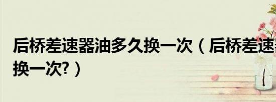 后桥差速器油多久换一次（后桥差速器油多久换一次?）