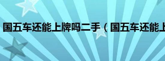 国五车还能上牌吗二手（国五车还能上牌吗）