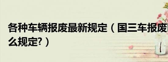 各种车辆报废最新规定（国三车报废时间有什么规定?）
