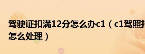 驾驶证扣满12分怎么办c1（c1驾照扣满12分怎么处理）