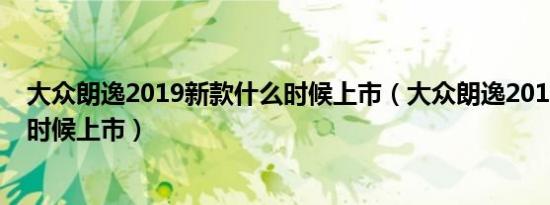 大众朗逸2019新款什么时候上市（大众朗逸2019新款什么时候上市）