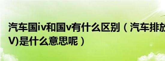 汽车国iv和国v有什么区别（汽车排放国IV(国V)是什么意思呢）