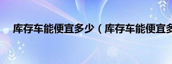 库存车能便宜多少（库存车能便宜多少）