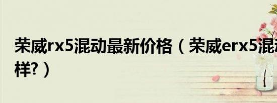 荣威rx5混动最新价格（荣威erx5混动版怎么样?）
