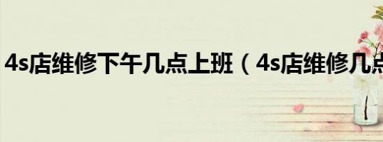 4s店维修下午几点上班（4s店维修几点下班）