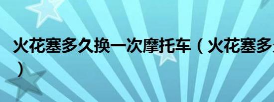 火花塞多久换一次摩托车（火花塞多久换一次）