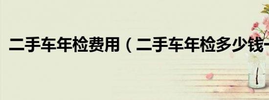 二手车年检费用（二手车年检多少钱一次?）