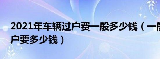 2021年车辆过户费一般多少钱（一般车辆过户要多少钱）