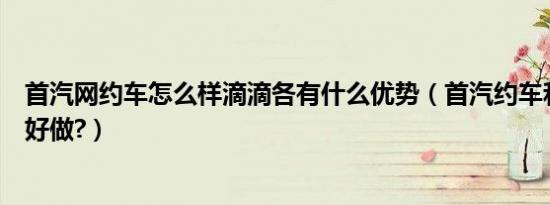 首汽网约车怎么样滴滴各有什么优势（首汽约车和滴滴哪个好做?）