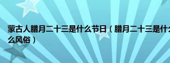 蒙古人腊月二十三是什么节日（腊月二十三是什么节日有什么风俗）