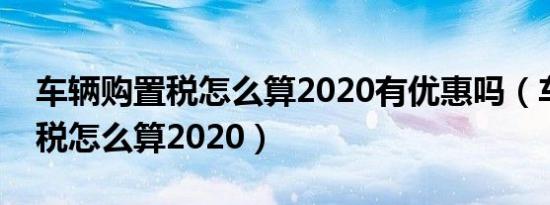 车辆购置税怎么算2020有优惠吗（车辆购置税怎么算2020）