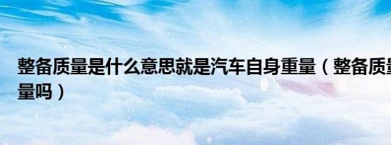 整备质量是什么意思就是汽车自身重量（整备质量是车的重量吗）