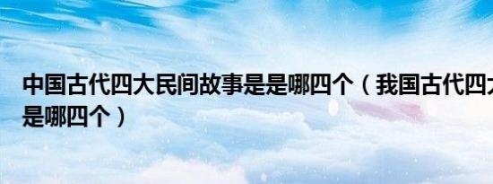 中国古代四大民间故事是是哪四个（我国古代四大民间故事是哪四个）