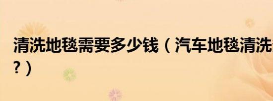 清洗地毯需要多少钱（汽车地毯清洗多少费用?）
