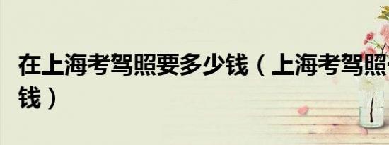 在上海考驾照要多少钱（上海考驾照一般多少钱）