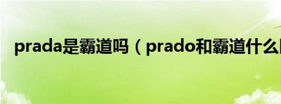 prada是霸道吗（prado和霸道什么区别）