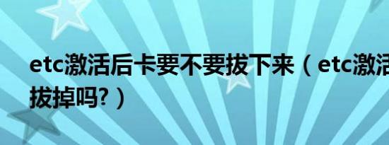 etc激活后卡要不要拔下来（etc激活后卡能拔掉吗?）