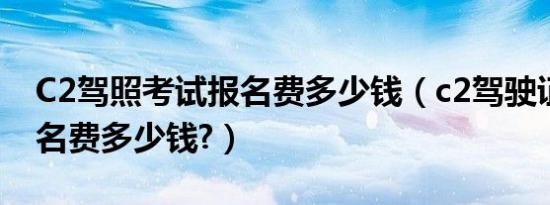 C2驾照考试报名费多少钱（c2驾驶证考试报名费多少钱?）