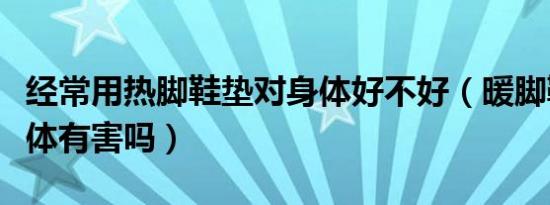 经常用热脚鞋垫对身体好不好（暖脚鞋垫对身体有害吗）
