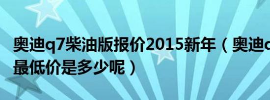奥迪q7柴油版报价2015新年（奥迪q7柴油版最低价是多少呢）
