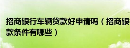 招商银行车辆贷款好申请吗（招商银行汽车贷款条件有哪些）
