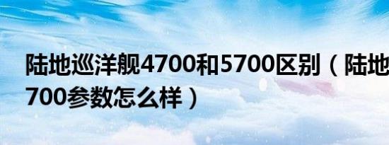 陆地巡洋舰4700和5700区别（陆地巡洋舰5700参数怎么样）