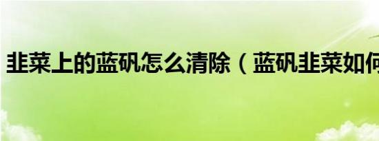 韭菜上的蓝矾怎么清除（蓝矾韭菜如何清洗）
