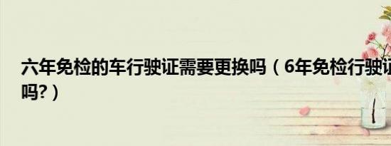 六年免检的车行驶证需要更换吗（6年免检行驶证需要更换吗?）