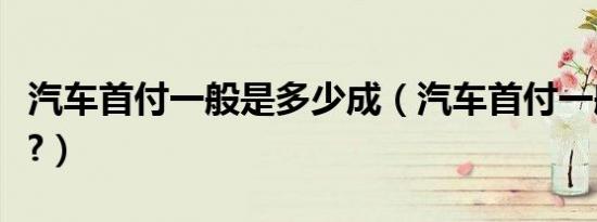 汽车首付一般是多少成（汽车首付一般是多少?）