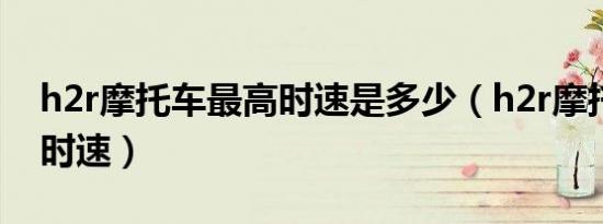 h2r摩托车最高时速是多少（h2r摩托车最高时速）