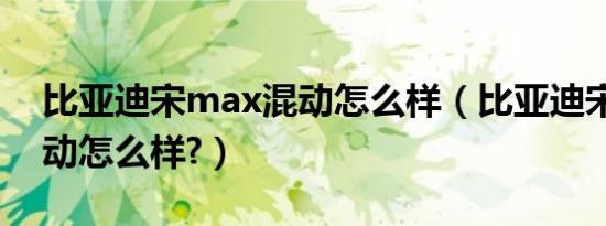 比亚迪宋max混动怎么样（比亚迪宋max混动怎么样?）