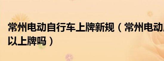 常州电动自行车上牌新规（常州电动摩托车可以上牌吗）