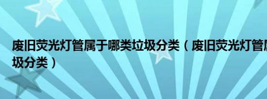 废旧荧光灯管属于哪类垃圾分类（废旧荧光灯管属于什么垃圾分类）