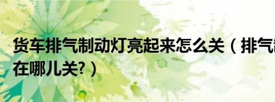 货车排气制动灯亮起来怎么关（排气制动灯亮在哪儿关?）