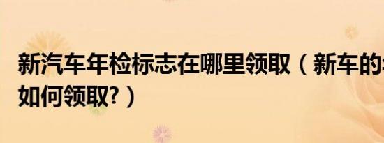 新汽车年检标志在哪里领取（新车的年检标志如何领取?）