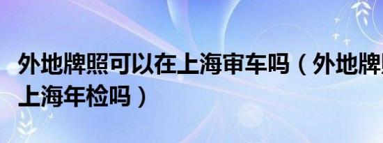 外地牌照可以在上海审车吗（外地牌照可以在上海年检吗）