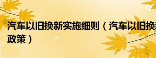 汽车以旧换新实施细则（汽车以旧换新有什么政策）