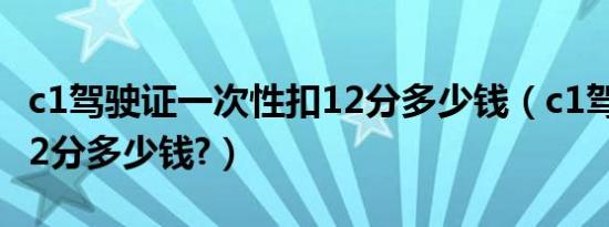 c1驾驶证一次性扣12分多少钱（c1驾照代扣12分多少钱?）