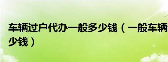 车辆过户代办一般多少钱（一般车辆过户要多少钱）