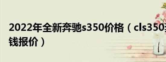 2022年全新奔驰s350价格（cls350奔驰多少钱报价）
