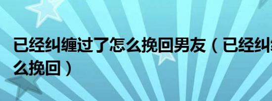 已经纠缠过了怎么挽回男友（已经纠缠过了怎么挽回）