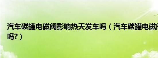 汽车碳罐电磁阀影响热天发车吗（汽车碳罐电磁阀影响油耗吗?）