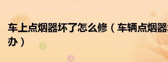 车上点烟器坏了怎么修（车辆点烟器坏了怎么办）