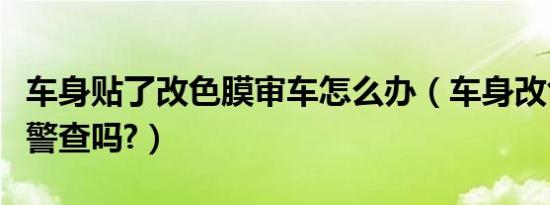 车身贴了改色膜审车怎么办（车身改色贴膜交警查吗?）