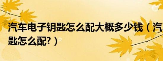 汽车电子钥匙怎么配大概多少钱（汽车电子钥匙怎么配?）