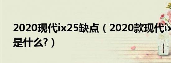 2020现代ix25缺点（2020款现代ix25缺点是什么?）