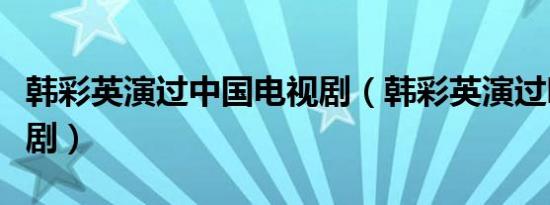 韩彩英演过中国电视剧（韩彩英演过哪些电视剧）